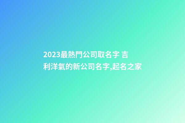 2023最熱門公司取名字 吉利洋氣的新公司名字,起名之家-第1張-公司起名-玄機派